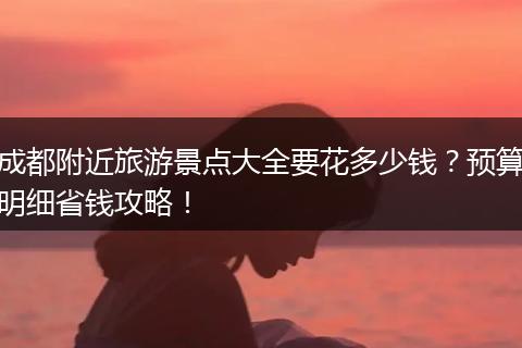 成都附近旅游景点大全要花多少钱？预算明细省钱攻略！