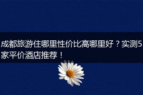 成都旅游住哪里性价比高哪里好？实测5家平价酒店推荐！