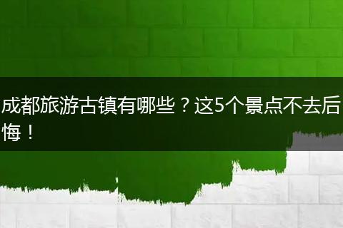 成都旅游古镇有哪些？这5个景点不去后悔！