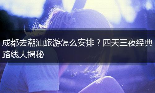 成都去潮汕旅游怎么安排？四天三夜经典路线大揭秘