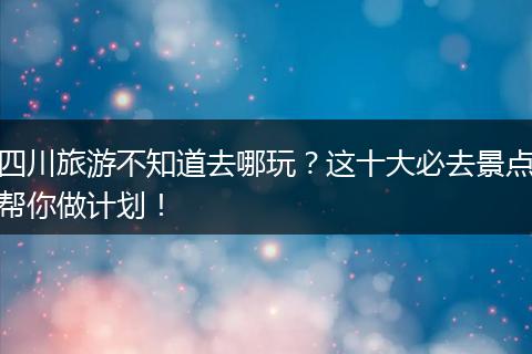 四川旅游不知道去哪玩？这十大必去景点帮你做计划！