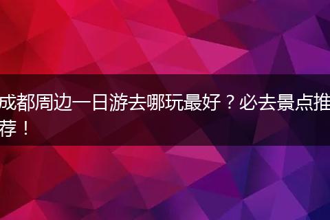 成都周边一日游去哪玩最好？必去景点推荐！