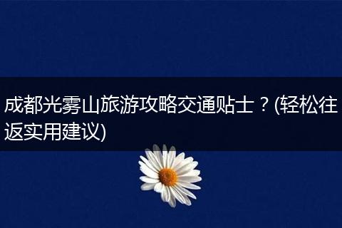 成都光雾山旅游攻略交通贴士？(轻松往返实用建议)