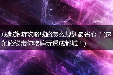 成都旅游攻略线路怎么规划最省心？(这条路线带你吃遍玩透成都城！)