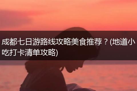 成都七日游路线攻略美食推荐？(地道小吃打卡清单攻略)