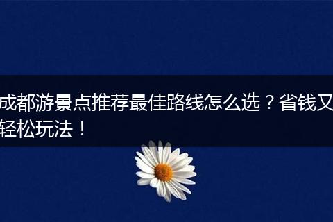 成都游景点推荐最佳路线怎么选？省钱又轻松玩法！