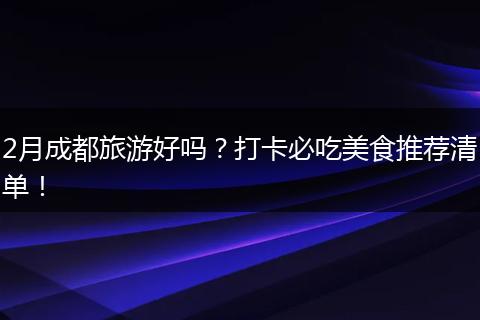 2月成都旅游好吗？打卡必吃美食推荐清单！