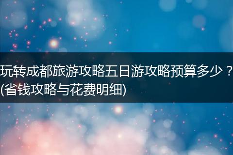 玩转成都旅游攻略五日游攻略预算多少？(省钱攻略与花费明细)