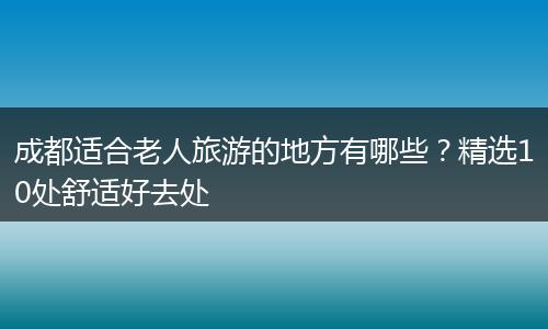 成都适合老人旅游的地方有哪些？精选10处舒适好去处