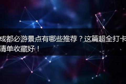 成都必游景点有哪些推荐？这篇超全打卡清单收藏好！