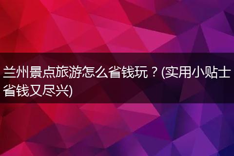 兰州景点旅游怎么省钱玩？(实用小贴士省钱又尽兴)