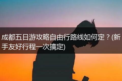成都五日游攻略自由行路线如何定？(新手友好行程一次搞定)