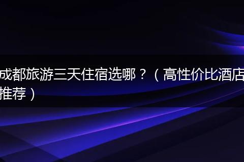 成都旅游三天住宿选哪？（高性价比酒店推荐）