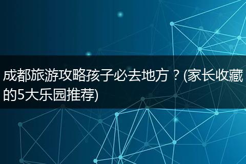 成都旅游攻略孩子必去地方？(家长收藏的5大乐园推荐)