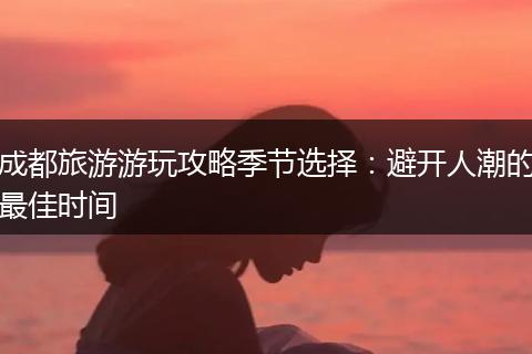 成都旅游游玩攻略季节选择：避开人潮的最佳时间