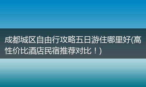 成都城区自由行攻略五日游住哪里好(高性价比酒店民宿推荐对比！)