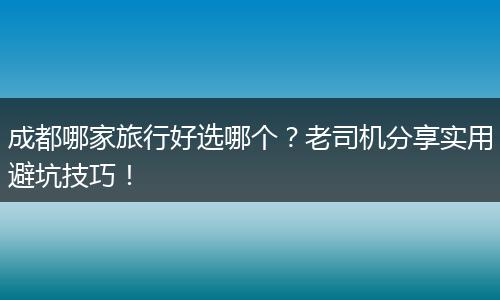 成都哪家旅行好选哪个？老司机分享实用避坑技巧！
