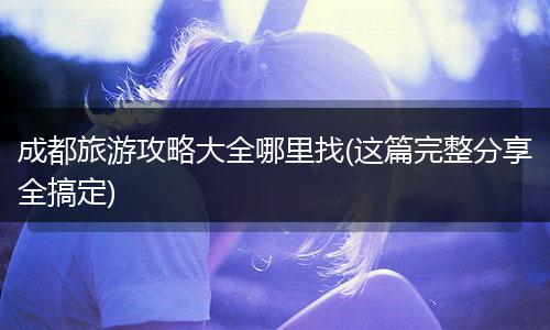 成都旅游攻略大全哪里找(这篇完整分享全搞定)