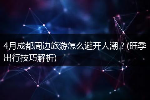 4月成都周边旅游怎么避开人潮？(旺季出行技巧解析)