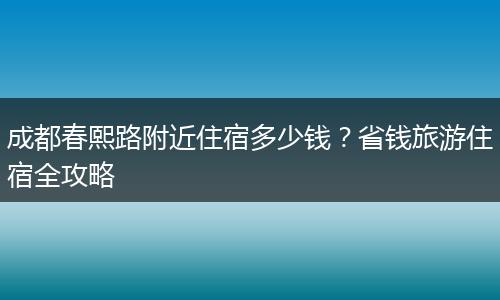 成都春熙路附近住宿多少钱？省钱旅游住宿全攻略