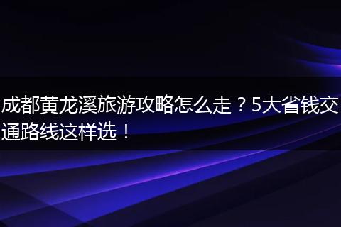 成都黄龙溪旅游攻略怎么走？5大省钱交通路线这样选！