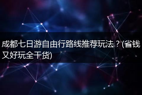 成都七日游自由行路线推荐玩法？(省钱又好玩全干货)