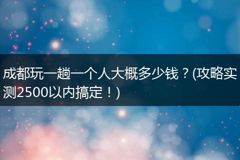 成都玩一趟一个人大概多少钱？(攻略实测2500以内搞定！)