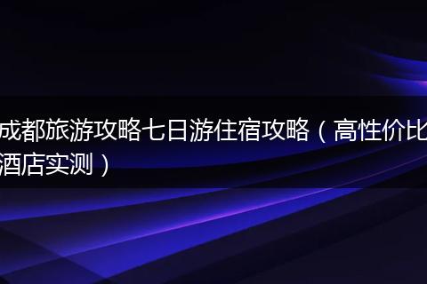 成都旅游攻略七日游住宿攻略（高性价比酒店实测）