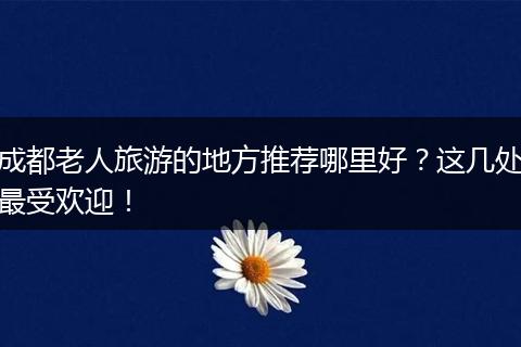 成都老人旅游的地方推荐哪里好？这几处最受欢迎！