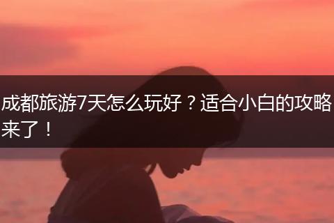 成都旅游7天怎么玩好？适合小白的攻略来了！