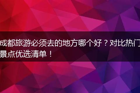 成都旅游必须去的地方哪个好？对比热门景点优选清单！