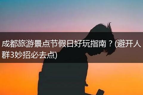 成都旅游景点节假日好玩指南？(避开人群3妙招必去点)