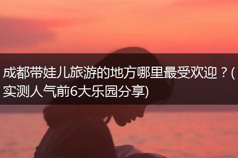 成都带娃儿旅游的地方哪里最受欢迎？(实测人气前6大乐园分享)