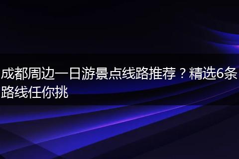 成都周边一日游景点线路推荐？精选6条路线任你挑