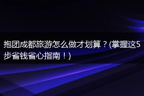 抱团成都旅游怎么做才划算？(掌握这5步省钱省心指南！)