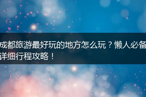 成都旅游最好玩的地方怎么玩？懒人必备详细行程攻略！
