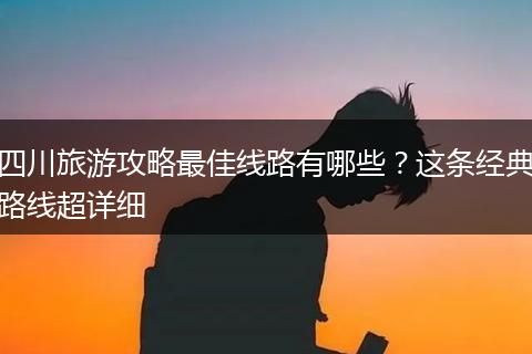 四川旅游攻略最佳线路有哪些？这条经典路线超详细