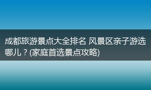 成都旅游景点大全排名 风景区亲子游选哪儿？(家庭首选景点攻略)