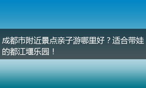 成都市附近景点亲子游哪里好？适合带娃的都江堰乐园！