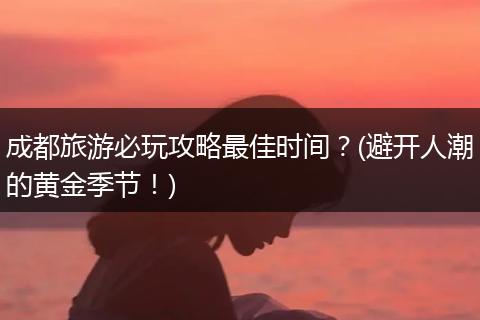 成都旅游必玩攻略最佳时间？(避开人潮的黄金季节！)