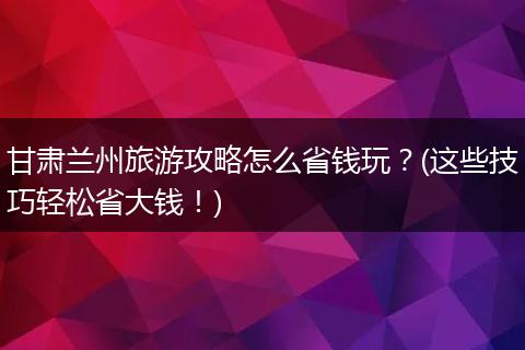 甘肃兰州旅游攻略怎么省钱玩？(这些技巧轻松省大钱！)