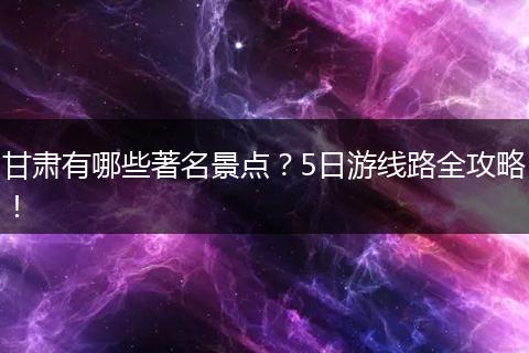 甘肃有哪些著名景点？5日游线路全攻略！