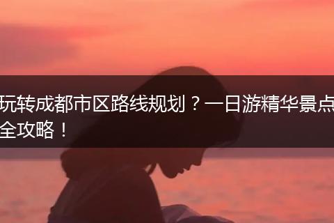 玩转成都市区路线规划？一日游精华景点全攻略！