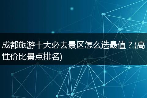 成都旅游十大必去景区怎么选最值？(高性价比景点排名)