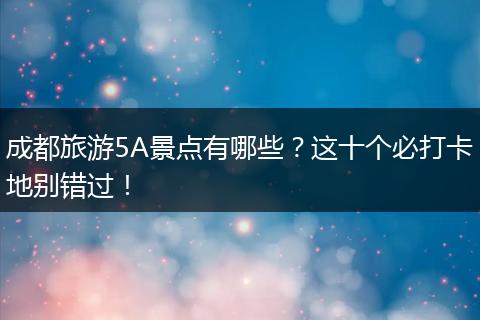 成都旅游5A景点有哪些？这十个必打卡地别错过！