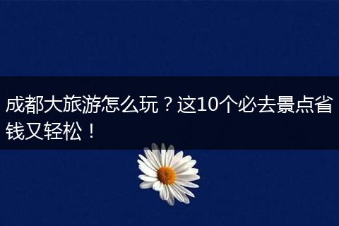成都大旅游怎么玩？这10个必去景点省钱又轻松！