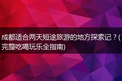 成都适合两天短途旅游的地方探索记？(完整吃喝玩乐全指南)