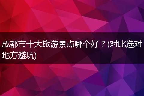 成都市十大旅游景点哪个好？(对比选对地方避坑)