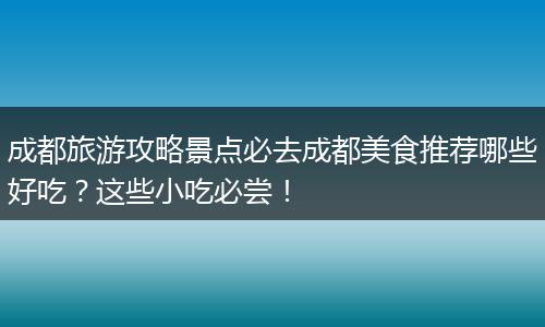成都旅游攻略景点必去成都美食推荐哪些好吃？这些小吃必尝！