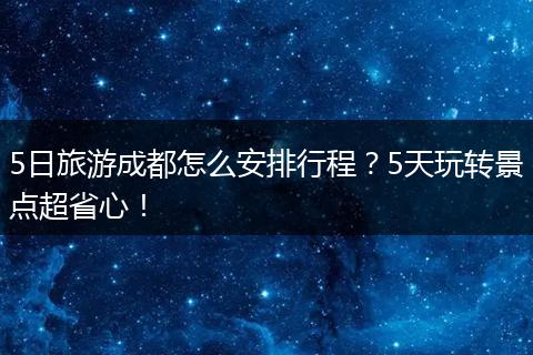 5日旅游成都怎么安排行程？5天玩转景点超省心！